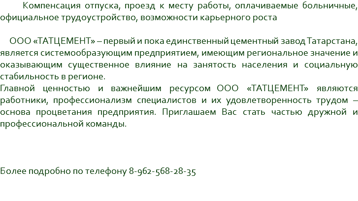 &nbsp;Компенсация отпуска, проезд к месту работы, оплачиваемые больничные, официальное трудоустройство, возможности карьерного роста ООО «ТАТЦЕМЕНТ» – первый и пока единственный цементный завод Татарстана, является системообразующим предприятием, имеющим региональное значение и оказывающим существенное влияние на занятость населения и социальную стабильность в регионе. Главной ценностью и важнейшим ресурсом ООО «ТАТЦЕМЕНТ» являются работники, профессионализм специалистов и их удовлетворенность трудом – основа процветания предприятия. Приглашаем Вас стать частью дружной и профессиональной команды. Более подробно по телефону 8-962-568-28-35 